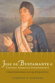 Jose De Bustamante And Central American Independence Colonial Administration In An Age Of Imperial Crisis