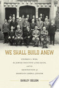 We Shall Build Anew: Stephen S. Wise, the Jewish Institute of Religion, and the Reinvention of American Liberal Judaism